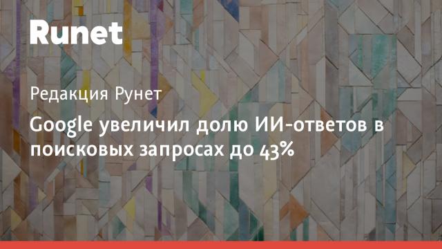Google увеличил долю ИИ-ответов в поисковых запросах до 43%
